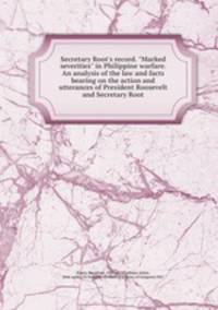 Secretary Root`s record. "Marked severities" in Philippine warfare. An analysis of the law and facts bearing on the action and utterances of President Roosevelt and Secretary Root