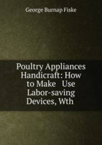 Poultry Appliances & Handicraft: How to Make & Use Labor-saving Devices, Wth .