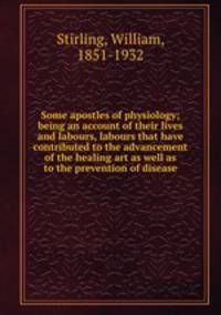 Some apostles of physiology; being an account of their lives and labours, labours that have contributed to the advancement of the healing art as well as to the prevention of disease