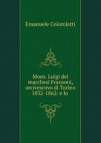 Mons. Luigi dei marchesi Fransoni, arcivescovo di Torino 1832-1862: e lo .