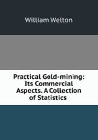 Practical Gold-mining: Its Commercial Aspects. A Collection of Statistics .