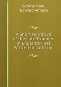 A Short Narrative of the Late Troubles in England: First Written in Latin by .
