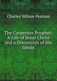 The Carpenter Prophet: A Life of Jesus Christ and a Discussion of His Ideals