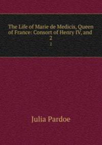 The Life of Marie de Medicis, Queen of France: Consort of Henry IV, and .. 2