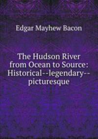 The Hudson River from Ocean to Source: Historical--legendary--picturesque