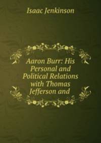 Aaron Burr: His Personal and Political Relations with Thomas Jefferson and .