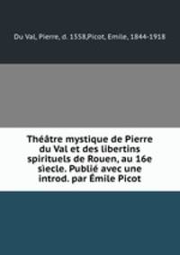 Thtre mystique de Pierre du Val et des libertins spirituels de Rouen, au 16e secle. Publi avec une introd. par mile Picot
