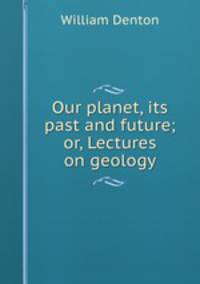 Our planet, its past and future; or, Lectures on geology