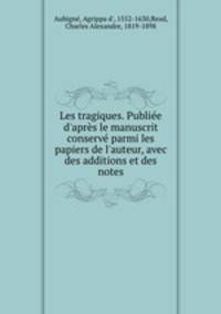 Les tragiques. Publie d`aprs le manuscrit conserv parmi les papiers de l`auteur, avec des additions et des notes
