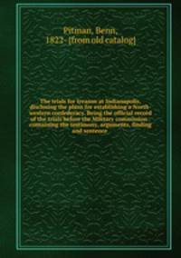 The trials for treason at Indianapolis, disclosing the plans for establishing a North-western confederacy. Being the official record of the trials before the Military commission . containing the testimony, arguments, finding and sentence