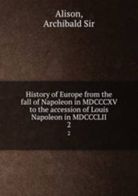 History of Europe from the fall of Napoleon in MDCCCXV to the accession of Louis Napoleon in MDCCCLII. 2