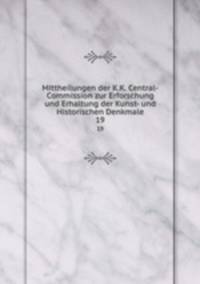 Mittheilungen der K.K. Central-Commission zur Erforschung und Erhaltung der Kunst- und Historischen Denkmale. 19
