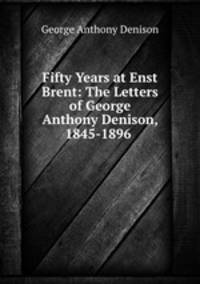 Fifty Years at Enst Brent: The Letters of George Anthony Denison, 1845-1896 .
