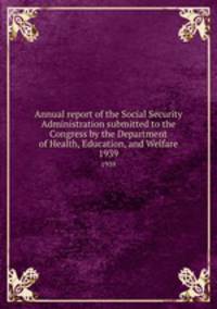 Annual report of the Social Security Administration submitted to the Congress by the Department of Health, Education, and Welfare. 1939