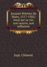 Jacques Peletier du Mans, 1517-1582; essai sur sa vie, son oeuvre, son influence