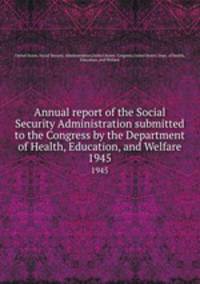 Annual report of the Social Security Administration submitted to the Congress by the Department of Health, Education, and Welfare. 1945