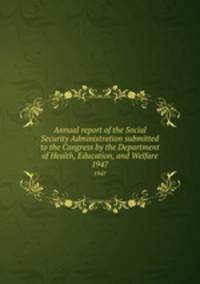 Annual report of the Social Security Administration submitted to the Congress by the Department of Health, Education, and Welfare. 1947