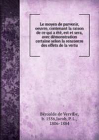 Le moyen de parvenir, oeuvre, contenant la raison de ce qui a t, est et sera, avec dmonstration certaine selon la rencontre des effets de la vertu