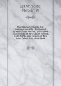 Montgomery County, N.Y., marriage records : Performed by Rev. E lijah Herrick, 1795-1844; also records of Rev. Calvin Herrick, 1834-1876; also records of Rev. John Calvin Toll, 1803-1844
