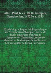 tude biographique & bibliographique sur Symphorien Champier. Suivie de divers opuscules franois de Symphorien Champier: L`ordre de chevalerie, Le dialogue de noblesse et Les antiquits de Lyon et de Vienne