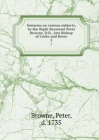 Sermons on various subjects, by the Right Reverend Peter Browne, D.D., late Bishop of Corke and Rosse. 2