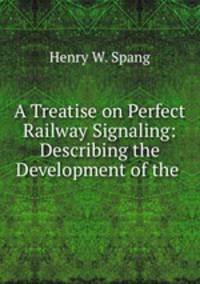 A Treatise on Perfect Railway Signaling: Describing the Development of the .