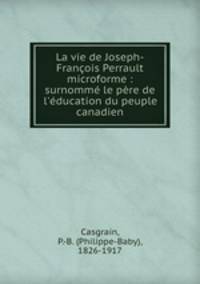 La vie de Joseph-Francois Perrault microforme : surnomme le pere de l