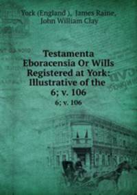 Testamenta Eboracensia Or Wills Registered at York: Illustrative of the .. 6; v. 106