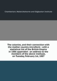 The colonies, and their connection with the mother country microform : with a statistical list of the British Empire in 1886 appended : an address to the members of the above institute, on Tuesday, February 1st, 1887