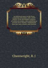 An historical essay on the livery companies of London, with a short history of the Worshipful company of cutlers of London, and combining an account of its charters, fundamental laws, bye-laws, estates, and charities