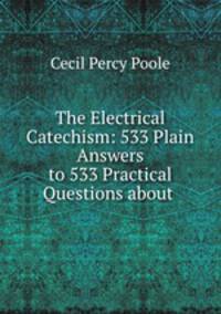 The Electrical Catechism: 533 Plain Answers to 533 Practical Questions about .