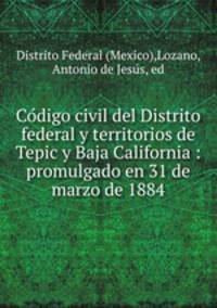 Co?digo civil del Distrito federal y territorios de Tepic y Baja California : promulgado en 31 de marzo de 1884