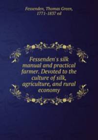 Fessenden`s silk manual and practical farmer. Devoted to the culture of silk, agriculture, and rural economy