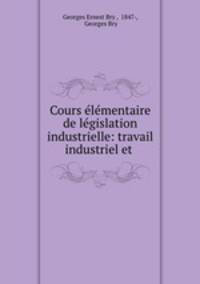 Cours elementaire de legislation industrielle: travail industriel et .