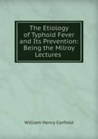 The Etiology of Typhoid Fever and Its Prevention: Being the Milroy Lectures .