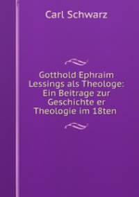 Gotthold Ephraim Lessings als Theologe: Ein Beitrage zur Geschichte er Theologie im 18ten .