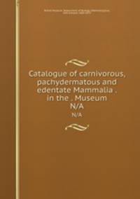 Catalogue of carnivorous, pachydermatous and edentate Mammalia . in the . Museum. N/A