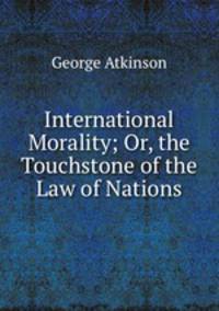 International Morality; Or, the Touchstone of the Law of Nations