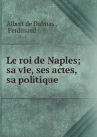 Le roi de Naples; sa vie, ses actes, sa politique