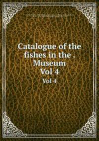 Catalogue of the fishes in the . Museum. Vol 4