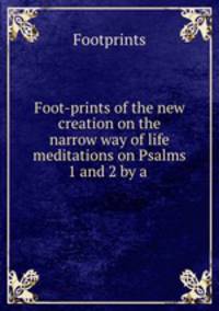 Foot-prints of the new creation on the narrow way of life meditations on Psalms 1 and 2 by a .