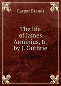 The life of James Arminius, tr. by J. Guthrie