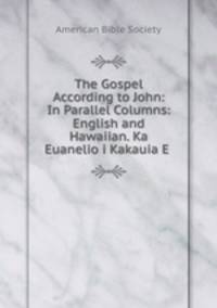 The Gospel According to John: In Parallel Columns: English and Hawaiian. Ka Euanelio i Kakauia E .