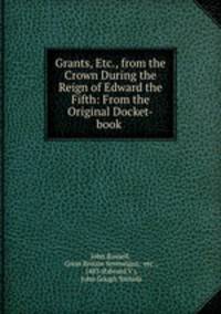 Grants, Etc., from the Crown During the Reign of Edward the Fifth: From the Original Docket-book .