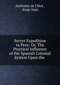 Secret Expedition to Peru: Or, The Practical Influence of the Spanish Colonial System Upon the .