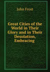 Great Cities of the World in Their Glory and in Their Desolation, Embracing .