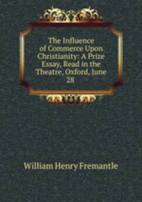 The Influence of Commerce Upon Christianity: A Prize Essay, Read in the Theatre, Oxford, June 28 .