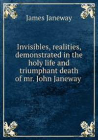 Invisibles, realities, demonstrated in the holy life and triumphant death of mr. John Janeway .