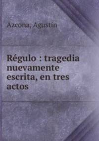Regulo : tragedia nuevamente escrita, en tres actos