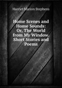 Home Scenes and Home Sounds: Or, The World from My Window. Short Stories and Poems